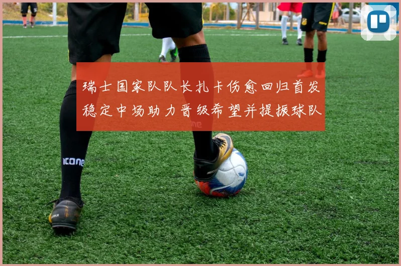 瑞士国家队队长扎卡伤愈回归首发稳定中场助力晋级希望并提振球队士气