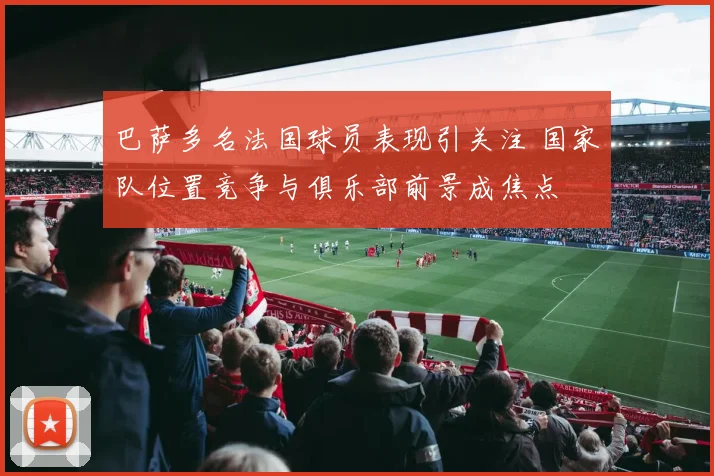 巴萨多名法国球员表现引关注 国家队位置竞争与俱乐部前景成焦点