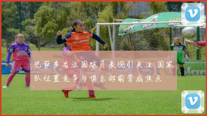 巴萨多名法国球员表现引关注 国家队位置竞争与俱乐部前景成焦点