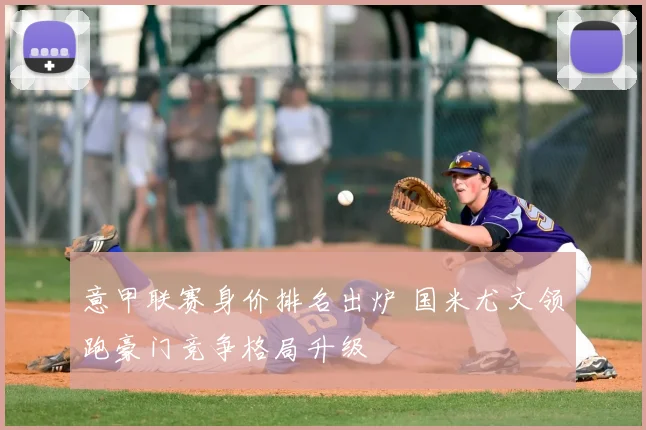 意甲联赛身价排名出炉 国米尤文领跑豪门竞争格局升级