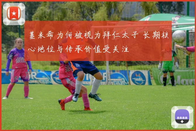 基米希为何被视为拜仁太子 长期核心地位与传承价值受关注