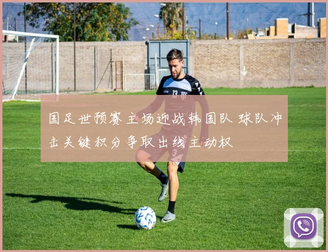 国足世预赛主场迎战韩国队 球队冲击关键积分争取出线主动权