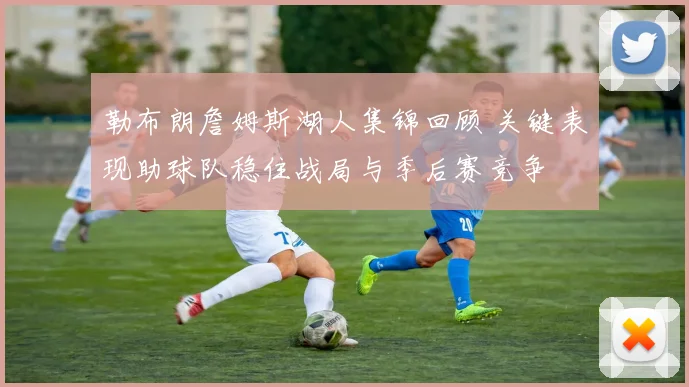 勒布朗詹姆斯湖人集锦回顾 关键表现助球队稳住战局与季后赛竞争