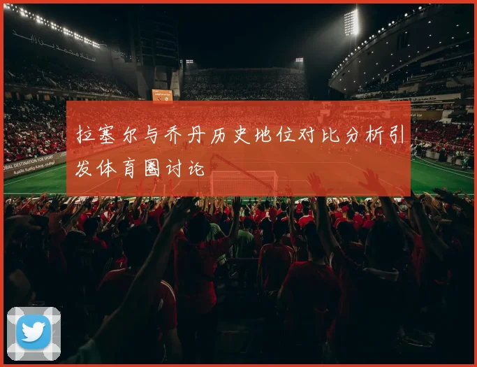 拉塞尔与乔丹历史地位对比分析引发体育圈讨论