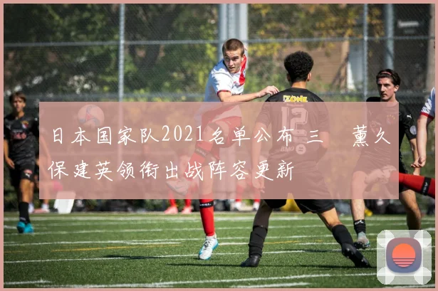 日本国家队2021名单公布 三笘薰久保建英领衔出战阵容更新