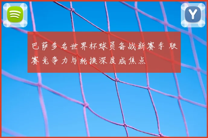 巴萨多名世界杯球员备战新赛季 联赛竞争力与轮换深度成焦点