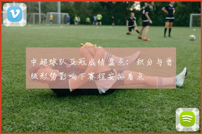 中超球队亚冠成绩盘点：积分与晋级形势影响下赛程安排看点