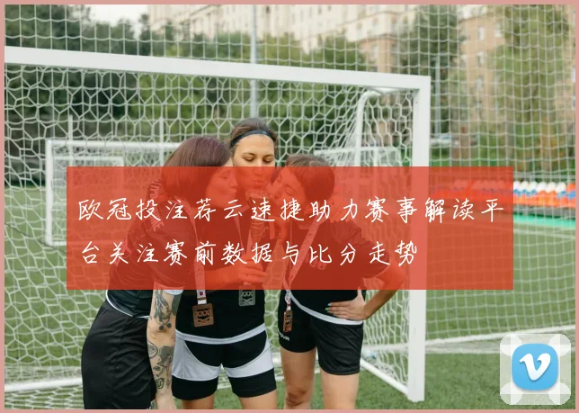 欧冠投注荐云速捷助力赛事解读平台关注赛前数据与比分走势