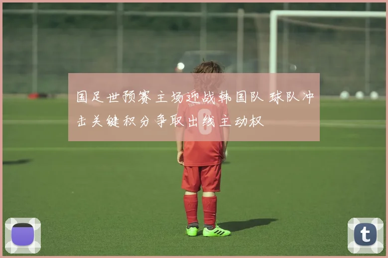 国足世预赛主场迎战韩国队 球队冲击关键积分争取出线主动权