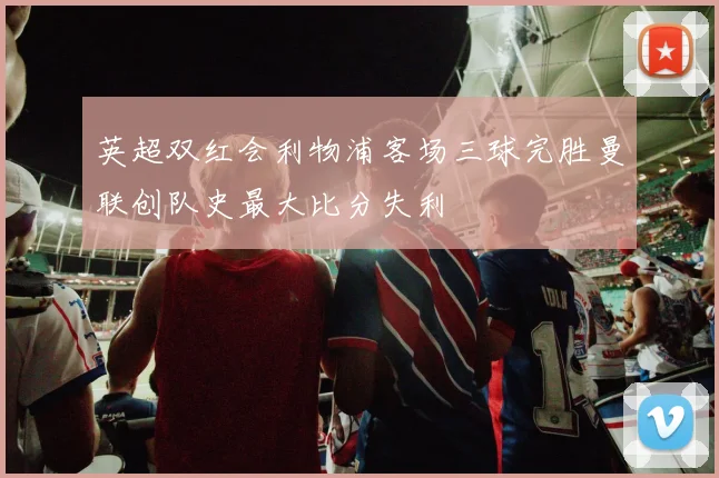 英超双红会利物浦客场三球完胜曼联创队史最大比分失利