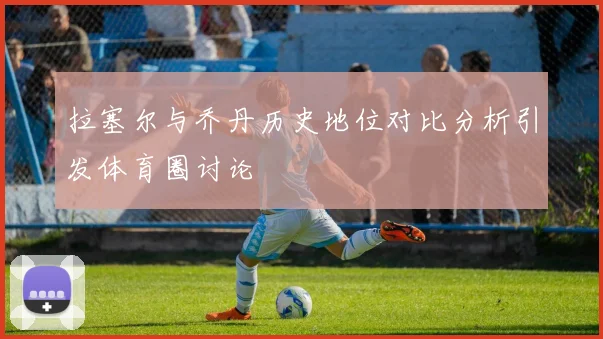 拉塞尔与乔丹历史地位对比分析引发体育圈讨论