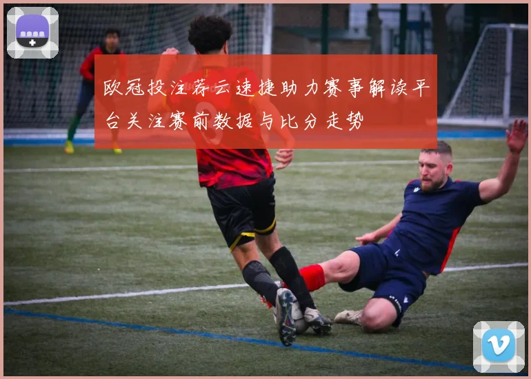 欧冠投注荐云速捷助力赛事解读平台关注赛前数据与比分走势