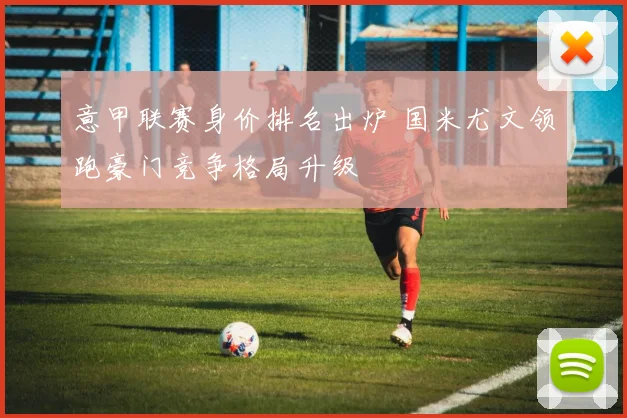 意甲联赛身价排名出炉 国米尤文领跑豪门竞争格局升级