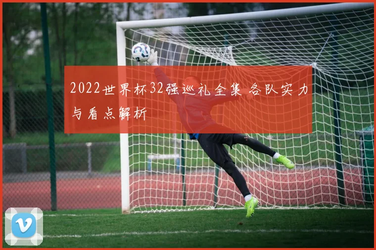 2022世界杯32强巡礼全集 各队实力与看点解析