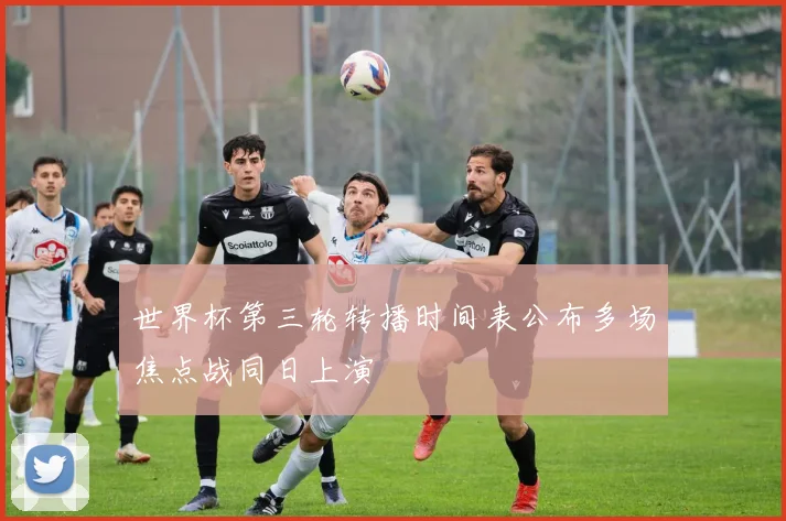 世界杯第三轮转播时间表公布多场焦点战同日上演