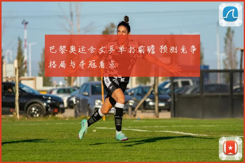 巴黎奥运会女乒单打前瞻 预测竞争格局与夺冠看点