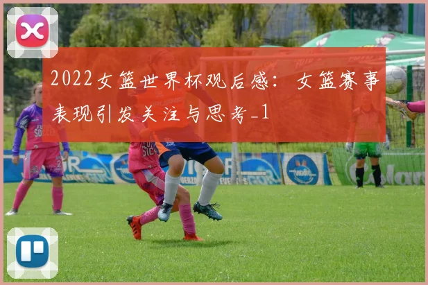 2022女篮世界杯观后感:女篮赛事表现引发关注与思考_1