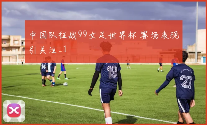 中国队征战99女足世界杯 赛场表现引关注_1